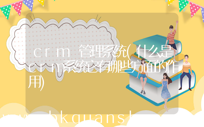 crm 管理系统(什么是crm系统它有哪些方面的作用)